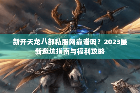 新开天龙八部私服网靠谱吗？2023最新避坑指南与福利攻略