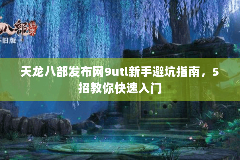 天龙八部发布网9utl新手避坑指南，5招教你快速入门