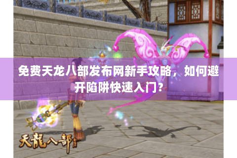 免费天龙八部发布网新手攻略，如何避开陷阱快速入门？