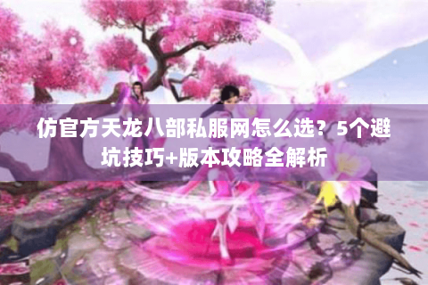 仿官方天龙八部私服网怎么选？5个避坑技巧+版本攻略全解析