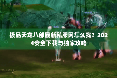 极品天龙八部最新私服网怎么找？2024安全下载与独家攻略