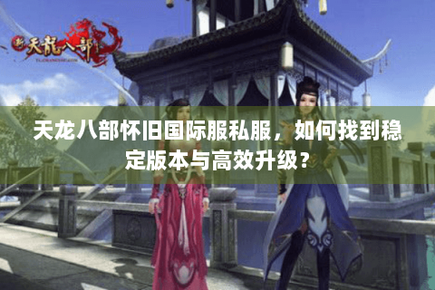 天龙八部怀旧国际服私服，如何找到稳定版本与高效升级？