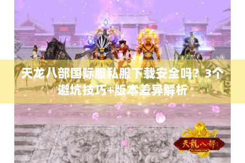 天龙八部国际服私服下载安全吗？3个避坑技巧+版本差异解析