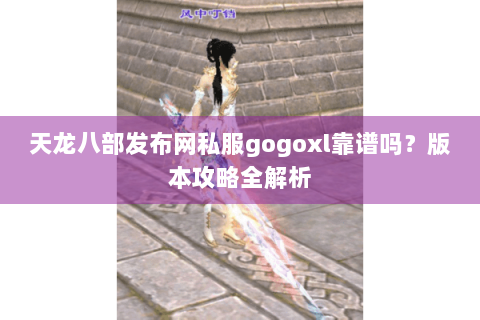 天龙八部发布网私服gogoxl靠谱吗？版本攻略全解析