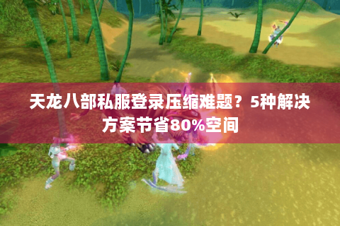 天龙八部私服登录压缩难题?5种解决方案节省80%空间 天龙八部私服登录压缩难题?5种解决方案节省80%空间