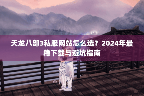 天龙八部3私服网站怎么选?2024年最稳下载与避坑指南 天龙八部3私服网站怎么选?2024年最稳下载与避坑指南
