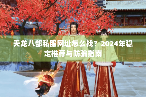 天龙八部私服网址怎么找？2024年稳定推荐与防骗指南