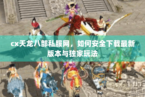 cx天龙八部私服网，如何安全下载最新版本与独家玩法