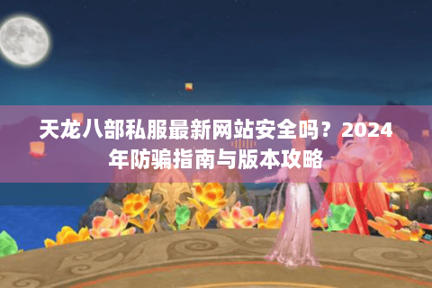 天龙八部私服最新网站安全吗？2024年防骗指南与版本攻略