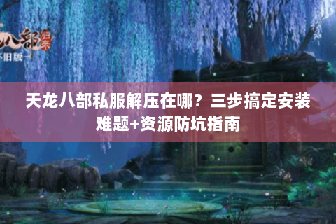 天龙八部私服解压在哪？三步搞定安装难题+资源防坑指南