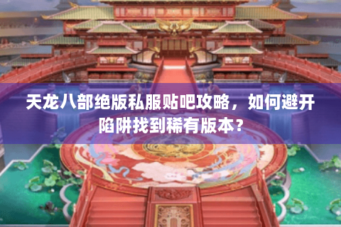 天龙八部绝版私服贴吧攻略，如何避开陷阱找到稀有版本？