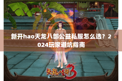新开hao天龙八部公益私服怎么选？2024玩家避坑指南