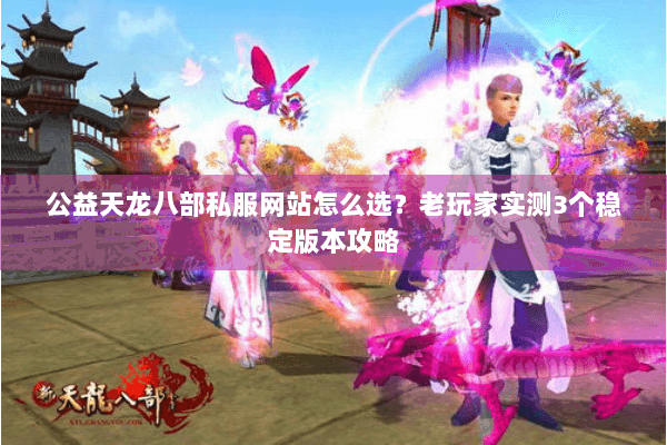 公益天龙八部私服网站怎么选？老玩家实测3个稳定版本攻略