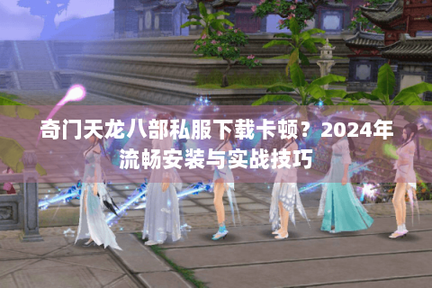 奇门天龙八部私服下载卡顿？2024年流畅安装与实战技巧