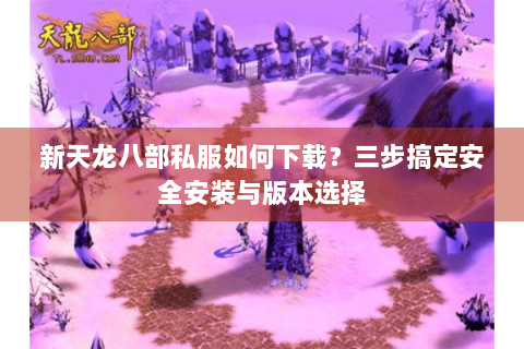 新天龙八部私服如何下载？三步搞定安全安装与版本选择