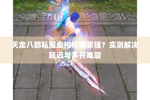 天龙八部私服虚拟机哪家强?实测解决延迟与多开难题 天龙八部私服虚拟机哪家强?实测解决延迟与多开难题