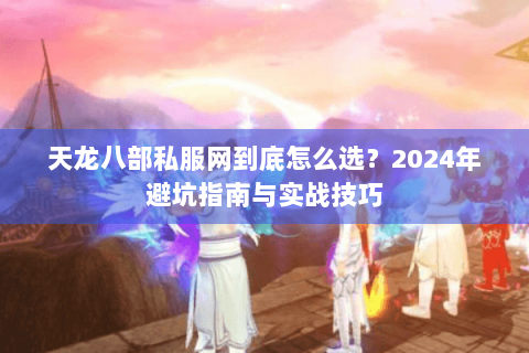 天龙八部私服网到底怎么选?2024年避坑指南与实战技巧 天龙八部私服网到底怎么选?2024年避坑指南与实战技巧