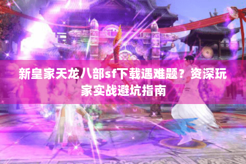 新皇家天龙八部sf下载遇难题？资深玩家实战避坑指南