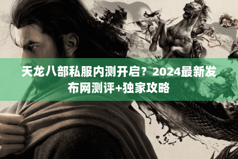 天龙八部私服内测开启？2024最新发布网测评+独家攻略