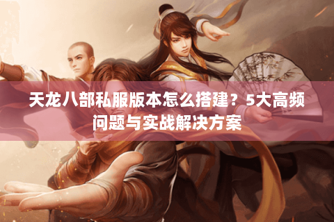 天龙八部私服版本怎么搭建？5大高频问题与实战解决方案