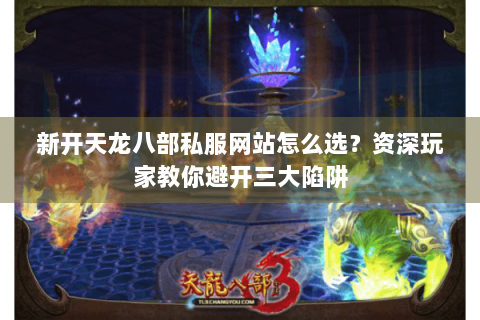 新开天龙八部私服网站怎么选？资深玩家教你避开三大陷阱
