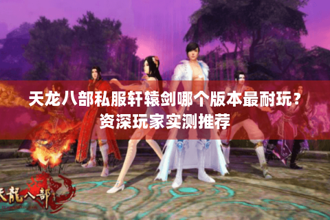天龙八部私服轩辕剑哪个版本最耐玩？资深玩家实测推荐