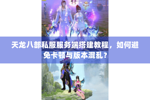 天龙八部私服服务端搭建教程，如何避免卡顿与版本混乱？