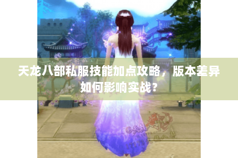 天龙八部私服技能加点攻略,版本差异如何影响实战? 天龙八部私服技能加点攻略,版本差异如何影响实战?