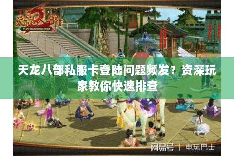 天龙八部私服卡登陆问题频发？资深玩家教你快速排查