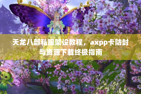天龙八部私服架设教程，axpp卡防封与资源下载终极指南