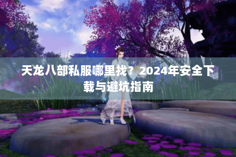 天龙八部私服哪里找？2024年安全下载与避坑指南