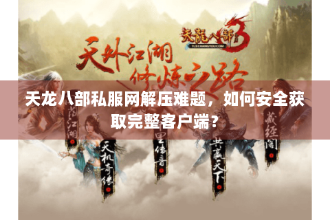 天龙八部私服网解压难题，如何安全获取完整客户端？