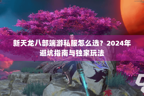 新天龙八部端游私服怎么选?2024年避坑指南与独家玩法 新天龙八部端游私服怎么选?2024年避坑指南与独家玩法