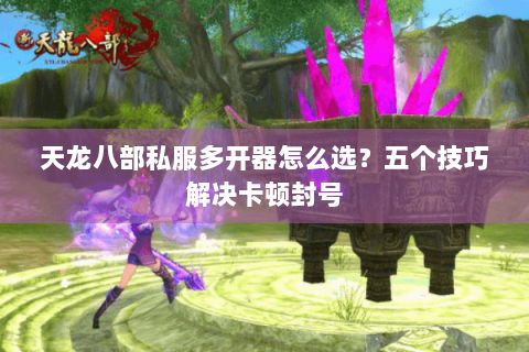 天龙八部私服多开器怎么选？五个技巧解决卡顿封号