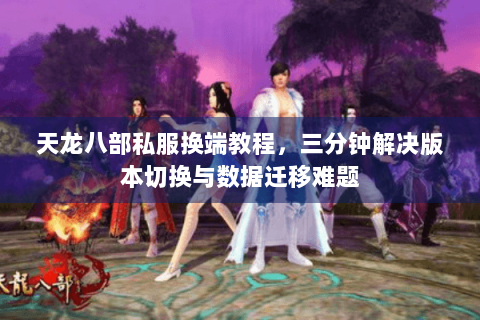 天龙八部私服换端教程，三分钟解决版本切换与数据迁移难题