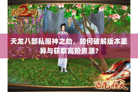 天龙八部私服神之劫,如何破解版本差异与获取高阶资源? 天龙八部私服神之劫,如何破解版本差异与获取高阶资源?