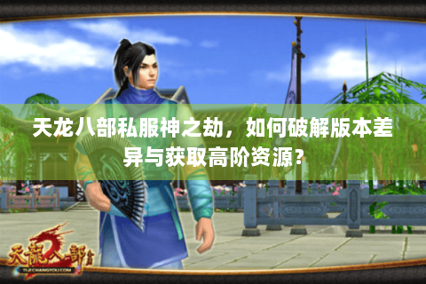 天龙八部私服神之劫,如何破解版本差异与获取高阶资源? 天龙八部私服神之劫,如何破解版本差异与获取高阶资源?