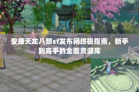 安康天龙八部sf发布网终极指南,新手到高手的全面资源库 安康天龙八部sf发布网终极指南,新手到高手的全面资源库