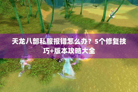 天龙八部私服报错怎么办？5个修复技巧+版本攻略大全