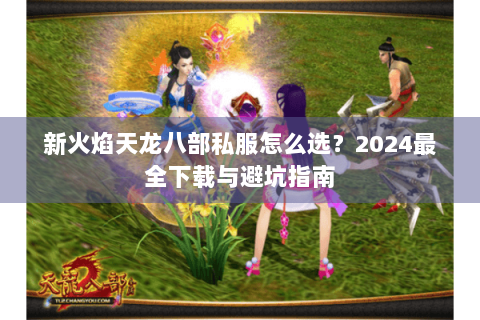 新火焰天龙八部私服怎么选？2024最全下载与避坑指南