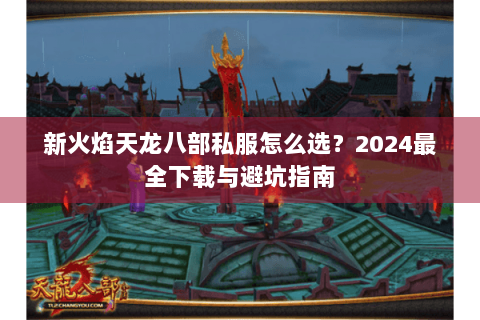新火焰天龙八部私服怎么选？2024最全下载与避坑指南