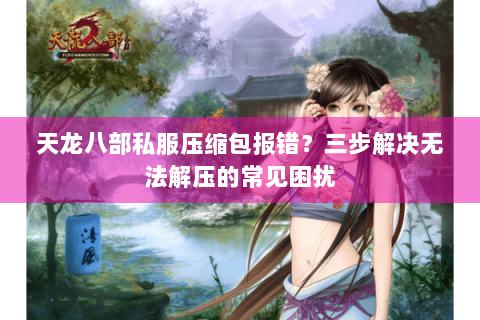 天龙八部私服压缩包报错？三步解决无法解压的常见困扰
