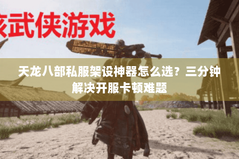 天龙八部私服架设神器怎么选？三分钟解决开服卡顿难题