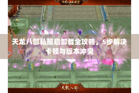 天龙八部私服启卸载全攻略,5步解决卡顿与版本冲突 天龙八部私服启卸载全攻略,5步解决卡顿与版本冲突