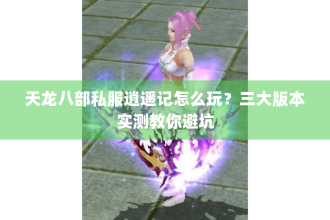 天龙八部私服逍遥记怎么玩？三大版本实测教你避坑
