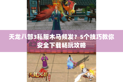 天龙八部3私服木马频发？5个技巧教你安全下载畅玩攻略