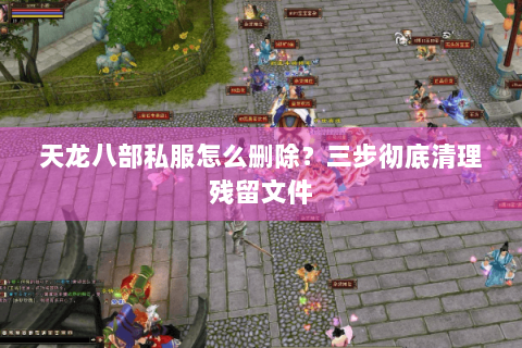 天龙八部私服怎么删除?三步彻底清理残留文件 天龙八部私服怎么删除?三步彻底清理残留文件