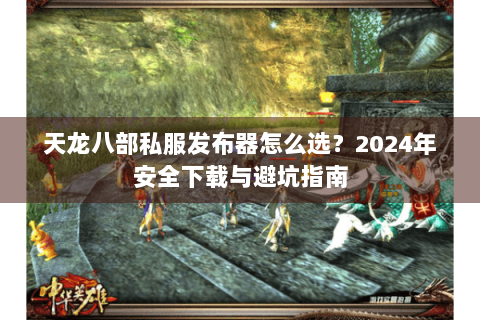天龙八部私服发布器怎么选？2024年安全下载与避坑指南