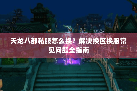 天龙八部私服怎么换？解决换区换服常见问题全指南